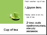 Cup of tea. That’s another cup of tea. 1 Другое дело. Playing cards is not my cap of tea. 2 Что- либо предпочтительное или желаемое.