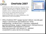 OneNote 2007. Office OneNote 2007 предоставляет гибкие способы для сбора и организации разнообразных типов информации, включая текст, картинки, цифровой рукописный ввод, аудио и видеозаписи. Автоматически обеспечивается возможность защиты интеллектуальной собственности – данные сохраняются сразу же 