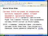 Система WWW построена на специальном протоколе передачи данных, который называется протоколом передачи гипертекста HTTP (читается «эйч-ти-ти-пи. Hyper Text Transfer Protocol). Все содержимое системы WWW состоит из WEB-страниц. WEB – страницы- гипертекстовые документы системы World Wide Web. Они созд