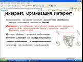 Интернет. Организация Интернет. При соединении двух сетей возникает межсетевое объединение, которое по-английски называется internet. Интернет – это глобальная сеть, объединяющая многие локальные, региональные и корпоративные сети и включающая десятки миллионов компьютеров. Интернет обладает уникаль