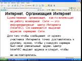 Единственная организация, как-то влияющая на работу всемирной Сети — это информационный центр Интернета (InterNIC). Он занимается выдачей адресов серверам Сети. Для того чтобы сообщения от одного участника Интернета точно доставлялись к другому, нужно, чтобы у каждого сервера был свой уникальный адр