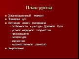 План урока. Организационный момент Проверка д/з Изучение нового материала - особенности культуры Древней Руси - устное народное творчество - просвещение - литература - зодчество - художественное ремесло Закрепление