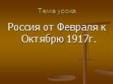 Тема урока. Россия от Февраля к Октябрю 1917г.