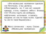 Жена сапожника – мужу. Сказка «Маленькие человечки». «Эти маленькие человечки сделали нас богатыми, и мы должны отблагодарить их. У них нет никакой одежды, и они, наверно, зябнут. Знаешь что? Я хочу сшить им рубашки, кафтанчики, штанишки и связать каждому из них по паре чулок. Сделай и ты им по паре