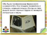 Оба были профессорами Берлинского университета. Они создали грамматику и словарь немецкого языка. Из-под их пера вышло много научных трудов по немецкой литературе и языку.