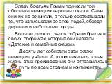 Славу братьям Гримм принесли три сборника немецких народных сказок. Сами они их не сочиняли, а только обрабатывали те, что записывали со слов людей, обходя деревни и небольшие города. Больше двухсот сказок собрали братья в своих сборниках, которые они назвали «Детские и семейные сказки». Десять лет 