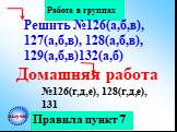 Правила пункт 7 Работа в группах Домашняя работа. №126(г,д,е), 128(г,д,е), 131. Решить №126(а,б,в), 127(а,б,в), 128(а,б,в), 129(а,б,в)132(а,б). выучи