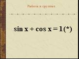 sin x + cos x = 1	(*) Работа в группах