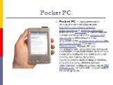 Pocket PC. Pocket PC — программная и аппаратная платформа для карманных персональных компьютеров и коммуникаторов компании Microsoft, а также общее название устройств с сенсорным экраном, работающих под управлением операционной системы Windows Mobile. Согласно Майкрософт, Pocket PC это «наладочное» 