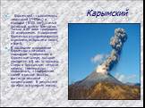 Карымский. Карымский - сравнительно невысокий (1486м.) и молодой (6100 лет), самый активный вулкан Камчатки. Только в XX веке произошло 23 извержения. Извержения Карымского сопровождаются взрывами, выбросами пепла, и бомб. В последнее извержение Карымского началось подводное извержение в Карымском о