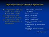 Принцип безусловного принятия. «Я принимаю тебя уже только за то, что ты есть на этом свете»; «Я принимаю тебя таким, каков ты есть»; «Я принимаю тебя с твоим потенциалом к изменению». Любили тебя без особых причин. За то, что ты внук, За то, что ты сын, За то, что малыш, За то, что растешь, За то, 