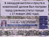 В междуречье Олхи и Иркута в живописной долине был построен город Шелехов (статус города с 27 января 1962 года).