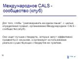 Международное СALS - сообщество (клуб). Для того, чтобы "разговаривать на одном языке", с целью определения правил, организовано Международное СALS - сообщество (клуб). Оно ищет лучшие стандарты, которые могут эффективно применяться на рынке, и организует использование реально существующих