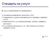 Стандарты на услуги. В них устанавливаются требования к : основным показателям качества услуг; показателям уровня экономичности и времени оказания услуг; комплексности и условиям (режиму, гигиене, комфорту, культуре); К условиям повторного, в т.ч. бесплатного льготного оказания услуг.