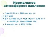 Нормальное атмосферное давление. (при 0 С) р = 760 мм. рт. ст. p = рgh p = 13 600 кг/м *9,8 Н/кг* 0,76 м = = 101292,8 Па≈100000 Па. 1 мм. рт. ст. = 133, 3 Па.