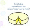 Что изображено: маленький кусочек сыра или целая "головка " сыра без кусочка?