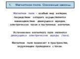 1. Магнитное поле. Основные законы. Магнитное поле - особый вид материи, посредством которого осуществляется взаимодействие движущихся зарядов, электрических токов и постоянных магнитов. Источниками магнитного поля являются движущиеся электрические заряды (токи). Магнитное поле возникает в пространс