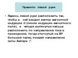 Правило левой руки. Ладонь левой руки расположить так, чтобы в неё входил вектор магнитной индукции В (линии индукции магнитного поля), а четыре вытянутых пальца расположить по направлению тока в проводнике, тогда отогнутый на 90о большой палец покажет направление силы Ампера F.