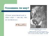 Познаваем ли мир? Альбе́рт Эйнште́йн (Albert Einstein) (1879 -1955) физик-теоретик, один из основателей современной теоретической физики, лауреат Нобелевской премии по физике 1921 года. «Самое непостижимое в этом мире — это то, что он постижим».