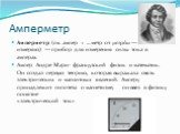 Амперметр. Амперметр (см. ампер + …метр от μετρέω — измеряю) — прибор для измерения силы тока в амперах. Ампер Андре Мари- французский физик и математик. Он создал первую теорию, которая выражала связь электрических и магнитных явлений. Амперу принадлежит гипотеза о магнетизме, он ввел в физику поня