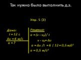 Упр. 5 (3) Решение: а = (v - v0) / t v - v0 = ∆υ а = ∆υ /t = 6 | 12 = 0,5 м/с2 а = 0,5 м/с2. Дано: t = 12 c ∆υ = 6 м/с а = ?