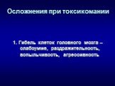 Осложнения при токсикомании. 1. Гибель клеток головного мозга – слабоумие, раздражительность, вспыльчивость, агрессивность