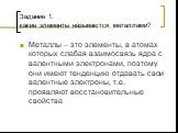 Задание 1. какие элементы называются металлами? Металлы – это элементы, в атомах которых слабая взаимосвязь ядра с валентными электронами, поэтому они имеют тенденцию отдавать свои валентные электроны, т.е. проявляют восстановительные свойства