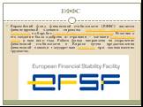 ЕФФС. Европейский фонд финансовой стабильности (ЕФФС) является финансируемой членами еврозоны компанией специального назначения по борьбе с европейским долговым кризисом. Решение о его создании было одобрено 27 странами — членами Европейского союза 9 мая 2010 года. Работа фонда направлена на сохране