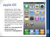 Apple iOS. Apple iOS (до 2010 года известная как iPhone OS) — мобильная операционная система, разработанная компанией Apple на основе Mac OS X первоначально для iPhone, а затем расширена для поддержки таких мобильных устройств, как Apple iPod Touch, iPad и Apple TV. Apple не лицензирует iOS для уста