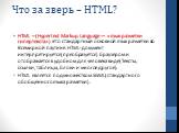 Что за зверь – HTML? HTML – (Hypertext Markup Language — «язык разметки гипертекста») Это стандартный основной язык разметки во Всемирной паутине. HTML-документ интерпретируется(преобразуется) браузером и отображается в удобном для человека виде(Тексты, ссылки, таблицы, блоки и многое другое). HTML 