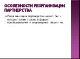 Особенности реорганизации партнерства. Реорганизация партнерства может быть осуществлена только в форме преобразования в акционерное общество.