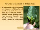 How tea was drunk in Britain first? By the time tea was first introduced into this country in 1660, coffee had already been drunk for several years. By 1750 tea had become the most popular beverage for all types and classes of people – even though a pound of tea cost a skilled worker a third of his 