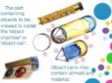 The part containing objects to be viewed is called the 'object chamber' or 'object cell'. Object cells may contain almost any material.