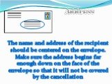 The name and address of the recipient should be centered on the envelope. Make sure the address begins far enough down on the face of the envelope so that it will not be covered by the cancellation. Address