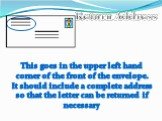 This goes in the upper left hand corner of the front of the envelope. It should include a complete address so that the letter can be returned if necessary. Return Address