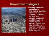 Downtown Los Angeles. Downtown Los Angeles is the central business district of Los Angeles, California, as well as a diverse residential neighborhood of some 50,000 people. During the day an influx of workers swells the population to more than 200,000.
