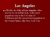 Los Angeles. officially the City of Los Angeles, often known by its initials L.A., is the most populous city in the U.S. state of California and the second-most populous in the United States, after New York City