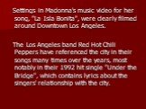 Settings in Madonna's music video for her song, "La Isla Bonita", were clearly filmed around Downtown Los Angeles. The Los Angeles band Red Hot Chili Peppers have referenced the city in their songs many times over the years, most notably in their 1992 hit single "Under the Bridge"