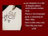 Los Angeles is a city of Angels,where each dream comes true. There a lot of people gave a meaning to their lifes. Here is the only rule: “One life,one love- LIVE’