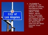 Los Angeles is a global city, with strengths in business, international trade, entertainment, culture, media, fashion, science, sports, technology, education, medicine and research and has been ranked sixth in the Global Cities Index and 9th Global Economic Power Index.