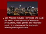Los Angeles includes Hollywood and leads the world in the creation of television productions, video games, and recorded music; it is also one of the leaders in motion picture production.