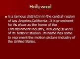 Hollywood. is a famous district in in the central region of Los Angeles,California. It is prominent for its place as the home of the entertainment industry, including several of its historic studios. Its name has come to represent the motion picture industry of the United States.