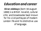 Education and career. Diran Adebayo (born 30 August 1968) is a British novelist, cultural critic and broadcaster best known for his vivid portrayals of modern London life and his distinctive use of language.