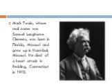 Mark Twain, whose real name was Samuel Langhorne Clemens, was born in Florida, Missouri and grew up in Hannibal, Missouri. He died of a heart attack in Redding, Connecticut in 1910.