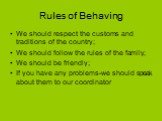 Rules of Behaving. We should respect the customs and traditions of the country; We should follow the rules of the family; We should be friendly; If you have any problems-we should speak about them to our coordinator