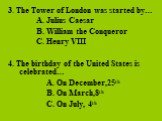 3. The Tower of London was started by… A. Julius Caesar B. William the Conqueror C. Henry VIII 4. The birthday of the United States is celebrated… A. On December,25th B. On March,8th C. On July, 4th