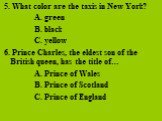 5. What color are the taxis in New York? A. green B. black C. yellow 6. Prince Charles, the eldest son of the British queen, has the title of… A. Prince of Wales B. Prince of Scotland C. Prince of England