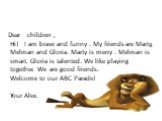 Dear children , Hi! I am brave and funny . My friends are Marty, Melman and Gloria. Marty is merry . Melman is smart. Gloria is talented. We like playing together. We are good friends. Welcome to our ABC Parade! Your Alex.