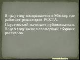 В 1923 году возвращается в Москву, где работает редактором РОСТА. Паустовский начинает публиковаться. В 1928 году вышел его первый сборник рассказов.