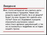 Введение. Мне стало интересно: как учились дети математике в прошлом. Какие они решали задачи? Смогу ли я их решить? Будет ли мне трудно это сделать или легко? Свое исследование я решила ограничить изучением самых известных древних цивилизаций, а так же остановиться подробнее на истории нашей страны